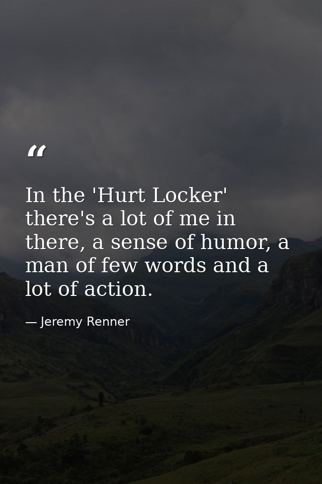 In the 'Hurt Locker' there's a lot of me in there, a sense of humor, a man of few words and a lot of action. — Jeremy Renner