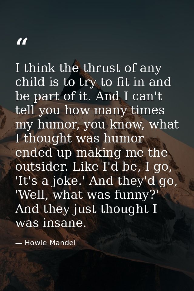 I think the thrust of any child is to try to fit in and be part of it. And I can't tell you how many times my humor, you — Howie Mandel