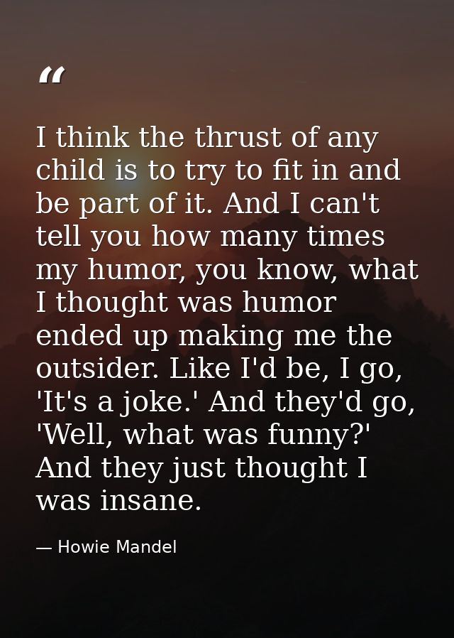 I think the thrust of any child is to try to fit in and be part of it. And I can't tell you how many times my humor, you — Howie Mandel