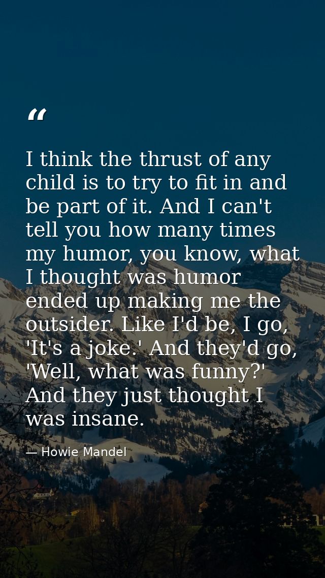 I think the thrust of any child is to try to fit in and be part of it. And I can't tell you how many times my humor, you — Howie Mandel