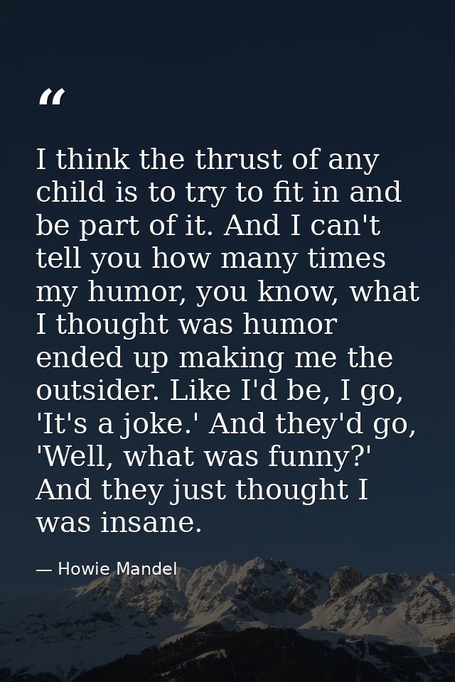 I think the thrust of any child is to try to fit in and be part of it. And I can't tell you how many times my humor, you — Howie Mandel