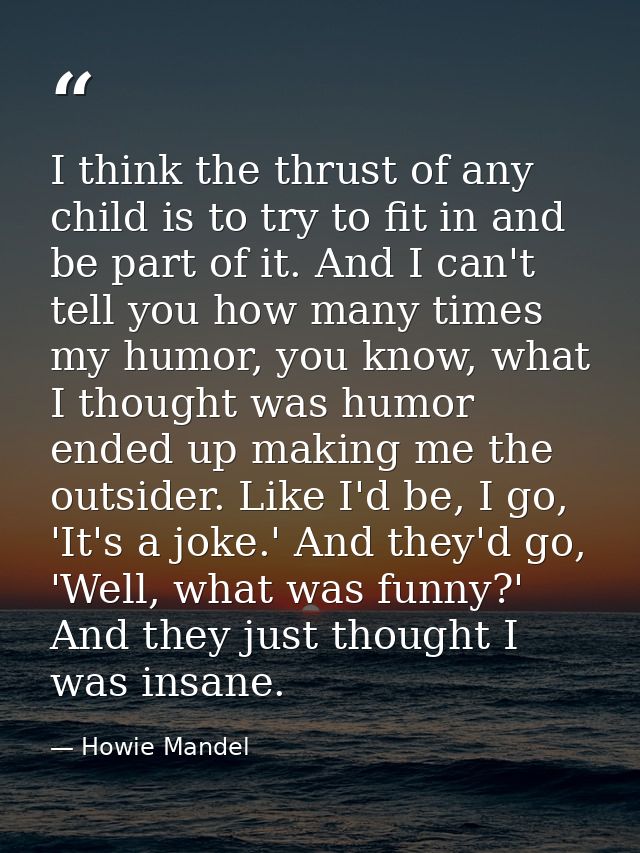I think the thrust of any child is to try to fit in and be part of it. And I can't tell you how many times my humor, you — Howie Mandel