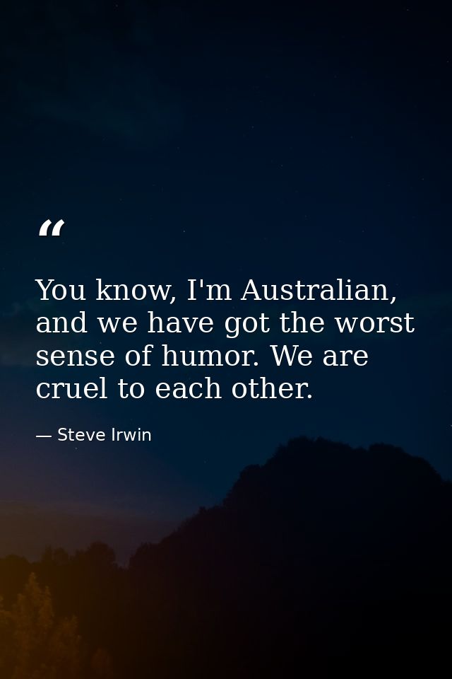 You know, I'm Australian, and we have got the worst sense of humor. We are cruel to each other. — Steve Irwin