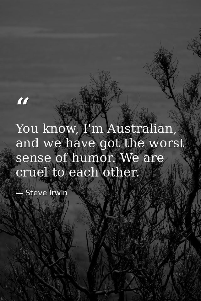 You know, I'm Australian, and we have got the worst sense of humor. We are cruel to each other. — Steve Irwin