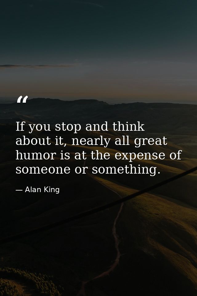 If you stop and think about it, nearly all great humor is at the expense of someone or something. — Alan King