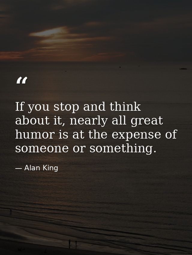 If you stop and think about it, nearly all great humor is at the expense of someone or something. — Alan King