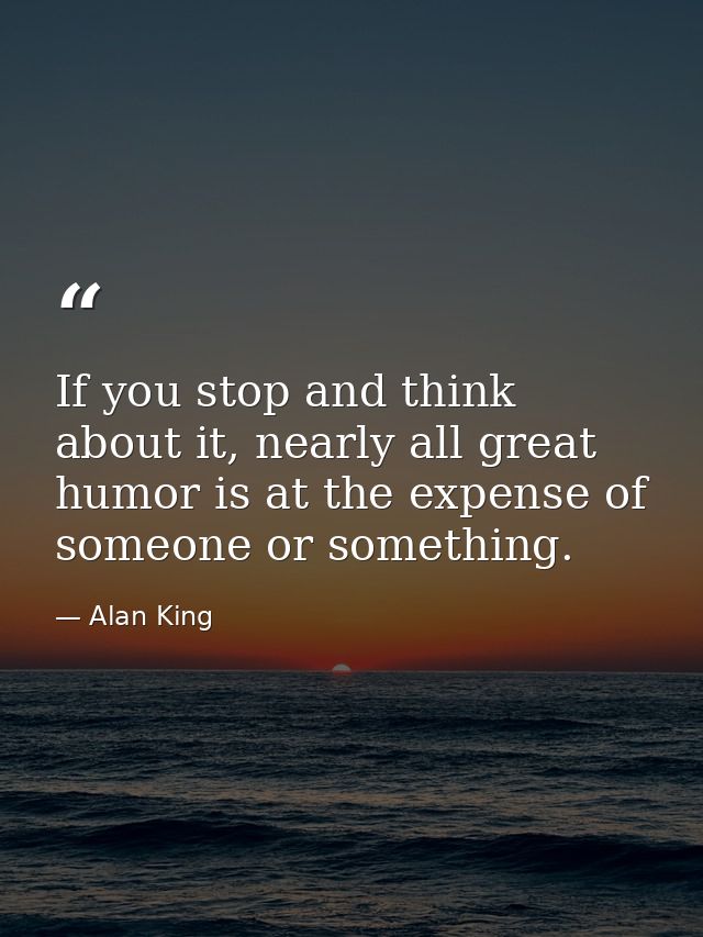 If you stop and think about it, nearly all great humor is at the expense of someone or something. — Alan King