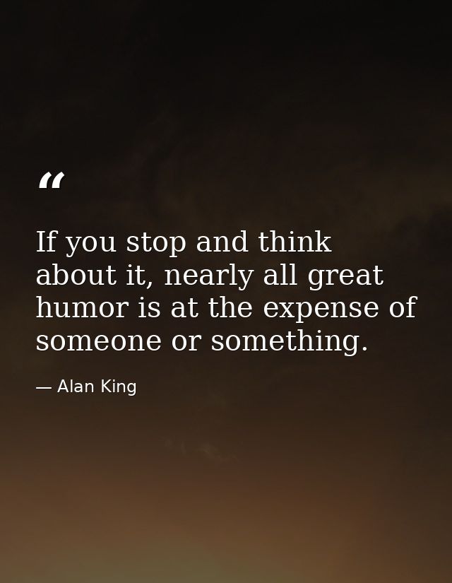 If you stop and think about it, nearly all great humor is at the expense of someone or something. — Alan King