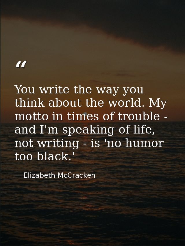You write the way you think about the world. My motto in times of trouble - and I'm speaking of life, not writing - is ' — Elizabeth McCracken