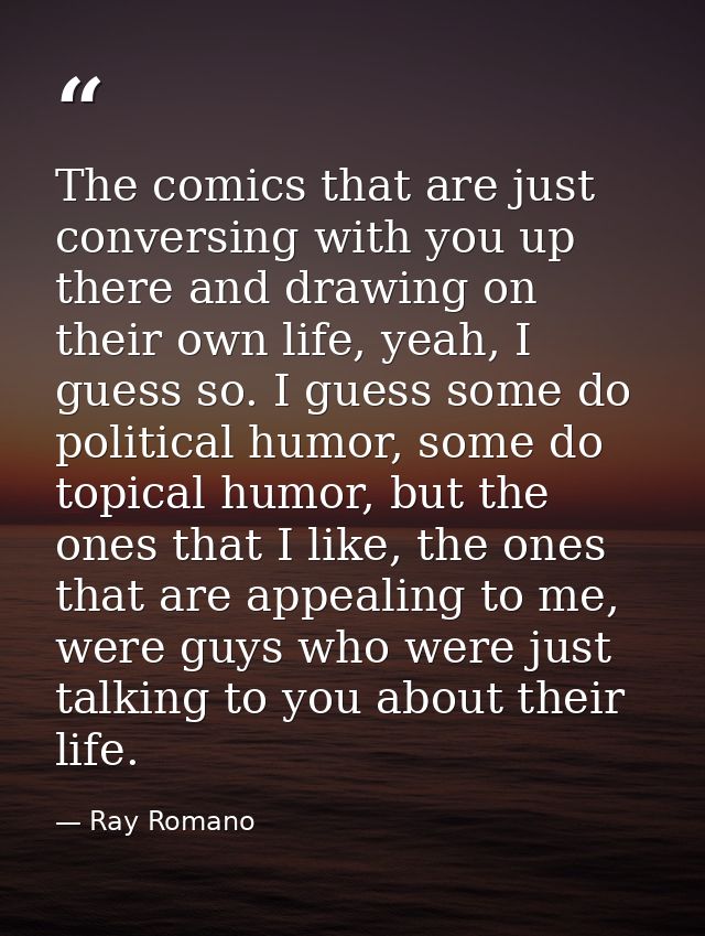 The comics that are just conversing with you up there and drawing on their own life, yeah, I guess so. I guess some do p — Ray Romano