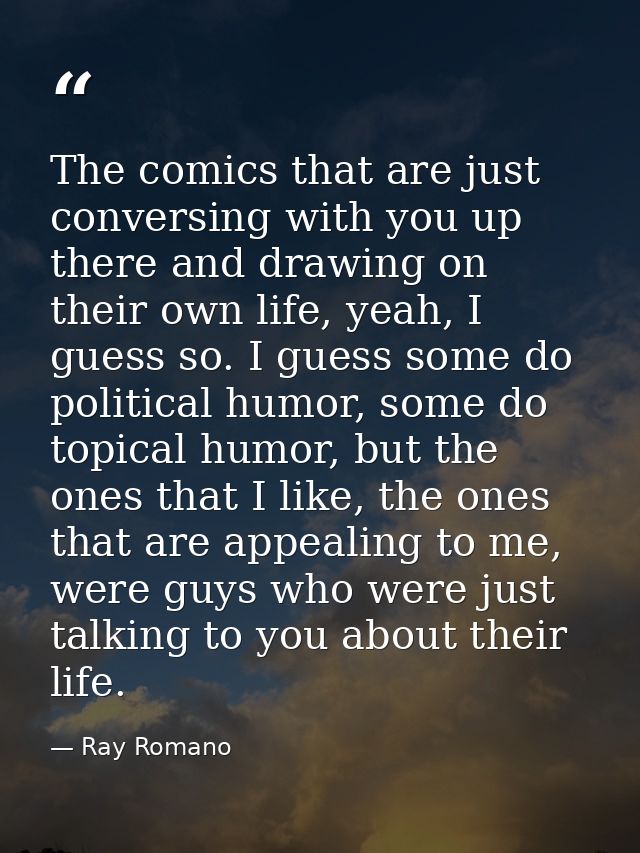 The comics that are just conversing with you up there and drawing on their own life, yeah, I guess so. I guess some do p — Ray Romano