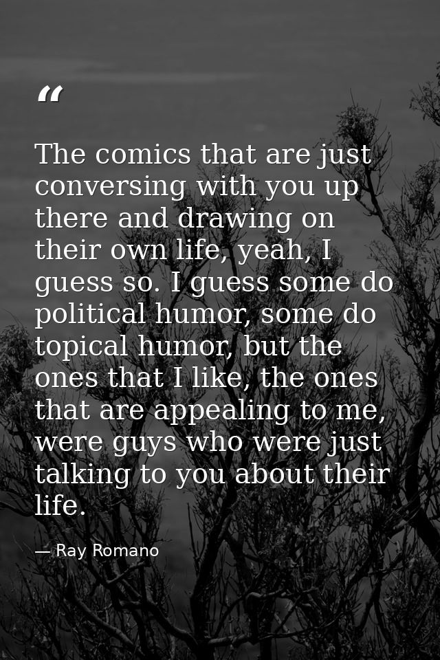 The comics that are just conversing with you up there and drawing on their own life, yeah, I guess so. I guess some do p — Ray Romano