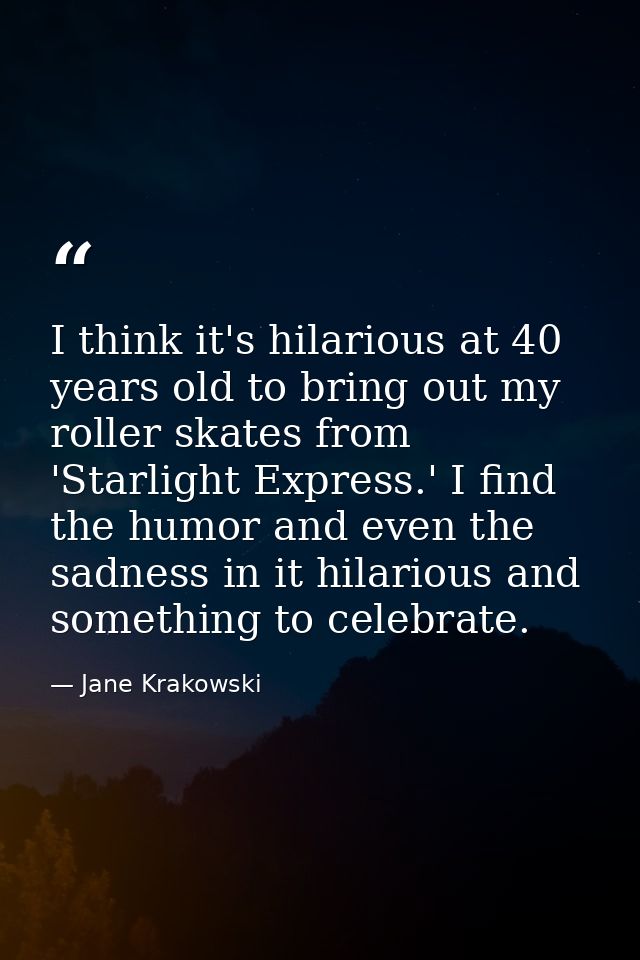 I think it's hilarious at 40 years old to bring out my roller skates from 'Starlight Express.' I find the humor and even — Jane Krakowski
