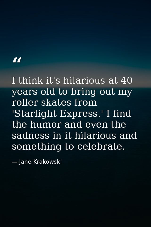 I think it's hilarious at 40 years old to bring out my roller skates from 'Starlight Express.' I find the humor and even — Jane Krakowski