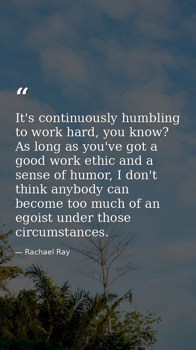 It's continuously humbling to work hard, you know? As long as you've got a good work ethic and a sense of humor, I don't — Rachael Ray