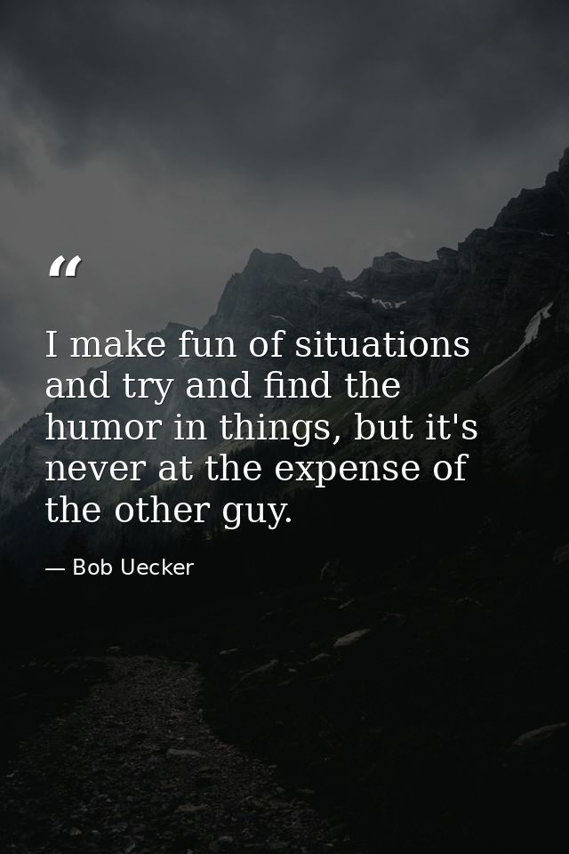 I make fun of situations and try and find the humor in things, but it's never at the expense of the other guy. — Bob Uecker