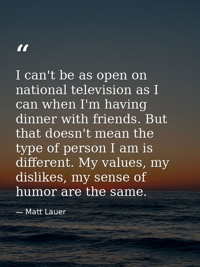 I can't be as open on national television as I can when I'm having dinner with friends. But that doesn't mean the type o — Matt Lauer