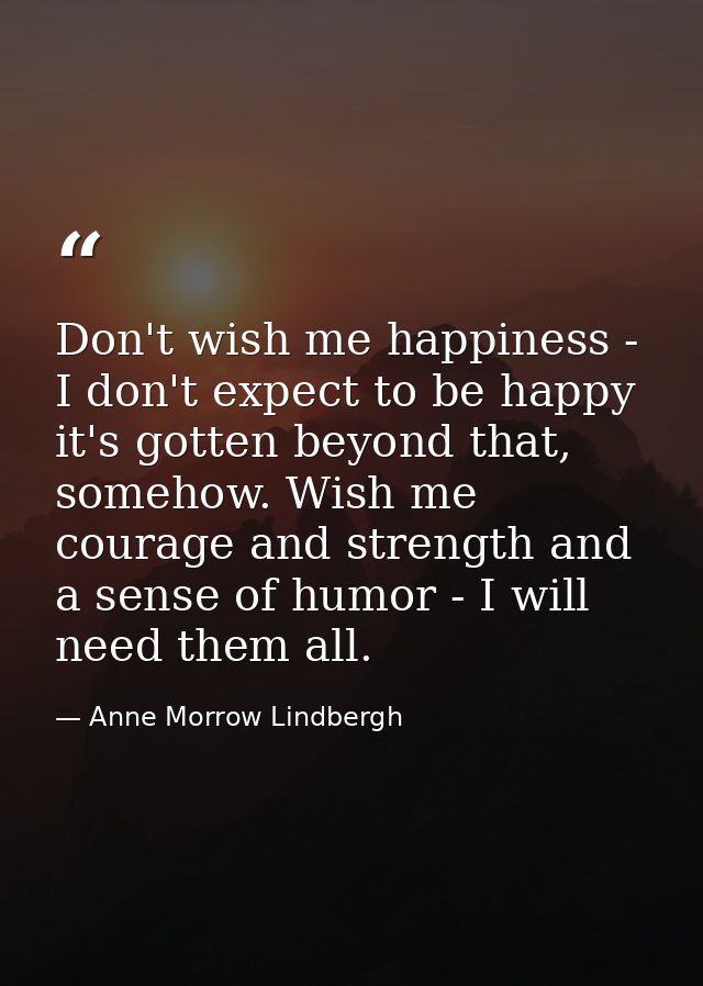 Don't wish me happiness - I don't expect to be happy it's gotten beyond that, somehow. Wish me courage and strength and  — Anne Morrow Lindbergh