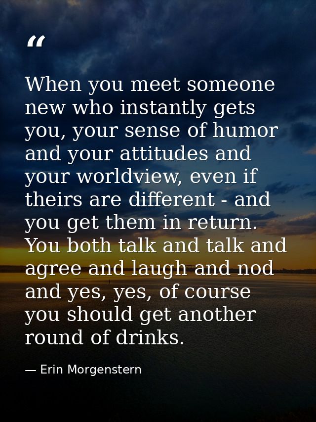 When you meet someone new who instantly gets you, your sense of humor and your attitudes and your worldview, even if the — Erin Morgenstern