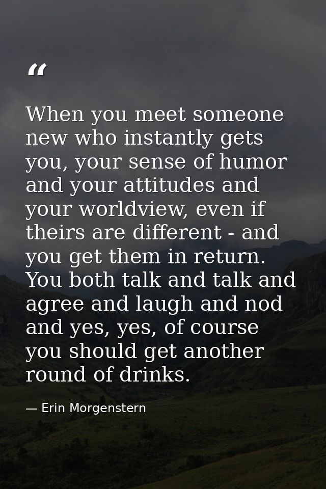 When you meet someone new who instantly gets you, your sense of humor and your attitudes and your worldview, even if the — Erin Morgenstern