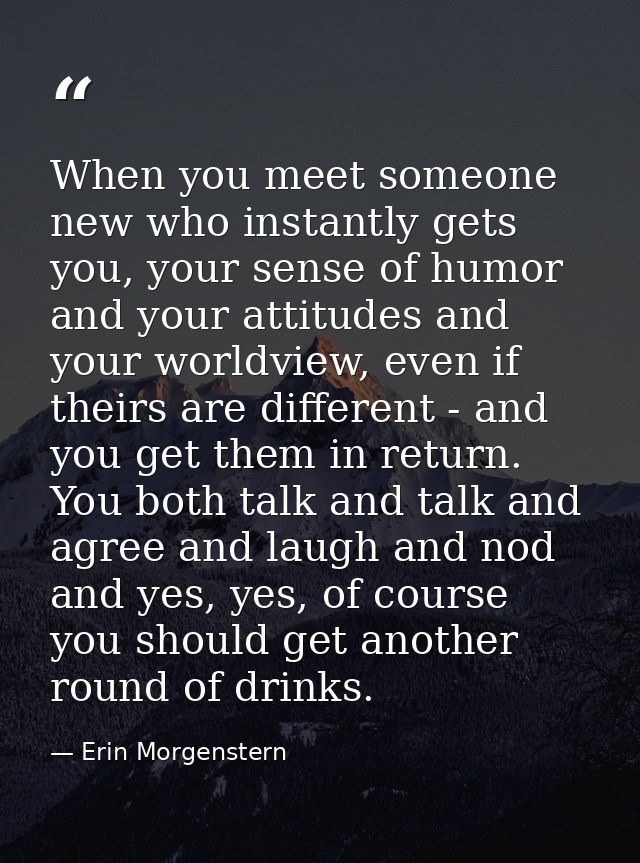 When you meet someone new who instantly gets you, your sense of humor and your attitudes and your worldview, even if the — Erin Morgenstern