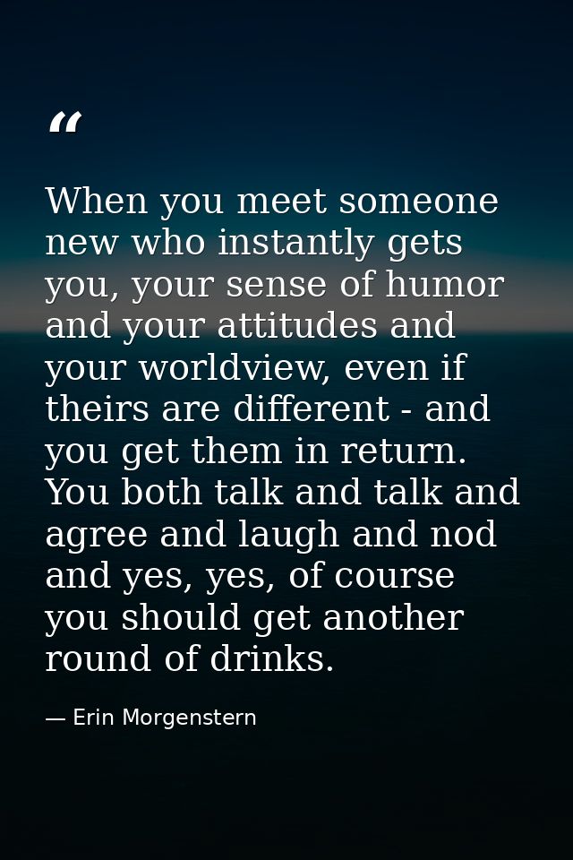 When you meet someone new who instantly gets you, your sense of humor and your attitudes and your worldview, even if the — Erin Morgenstern