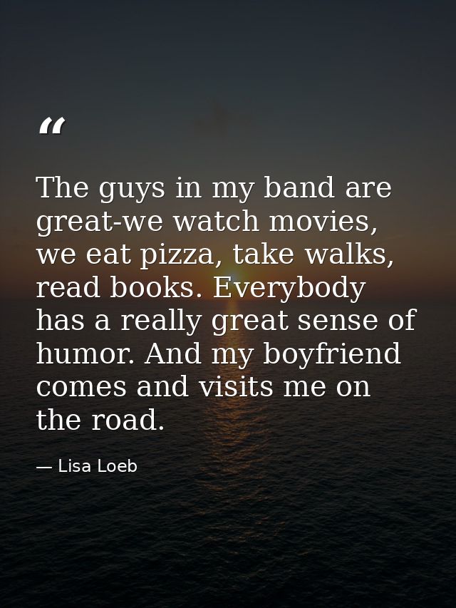 The guys in my band are great-we watch movies, we eat pizza, take walks, read books. Everybody has a really great sense  — Lisa Loeb