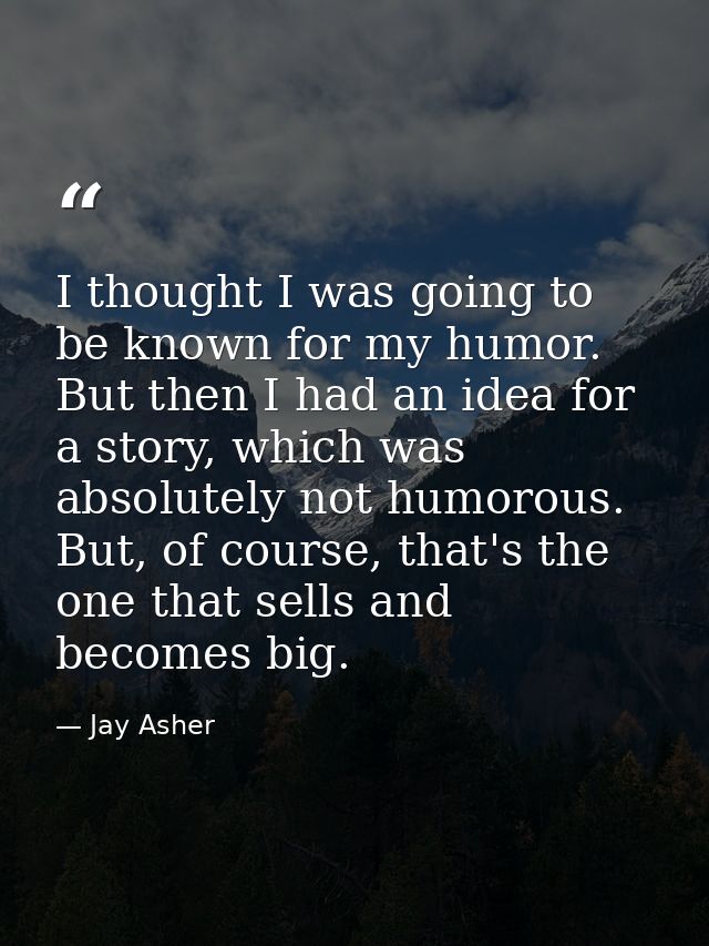 I thought I was going to be known for my humor. But then I had an idea for a story, which was absolutely not humorous. B — Jay Asher