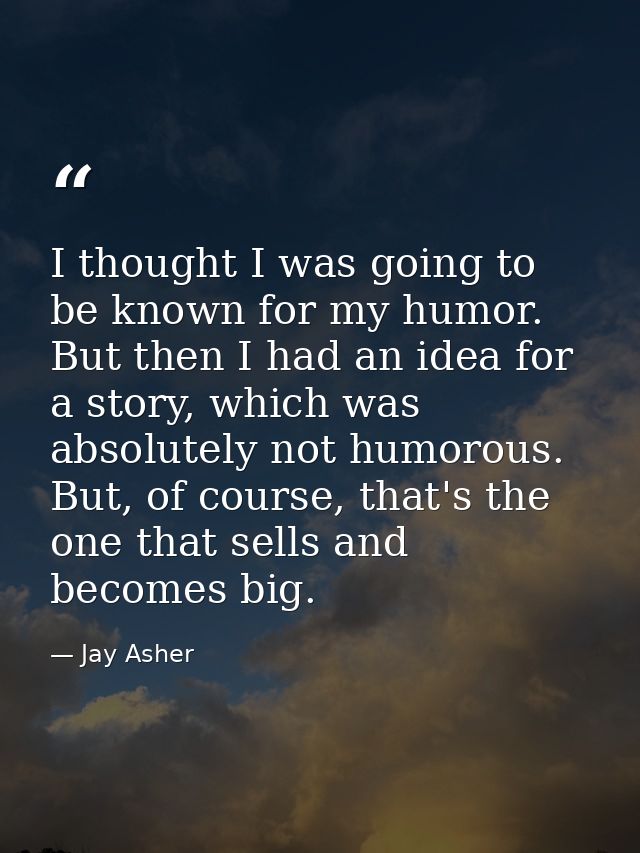 I thought I was going to be known for my humor. But then I had an idea for a story, which was absolutely not humorous. B — Jay Asher