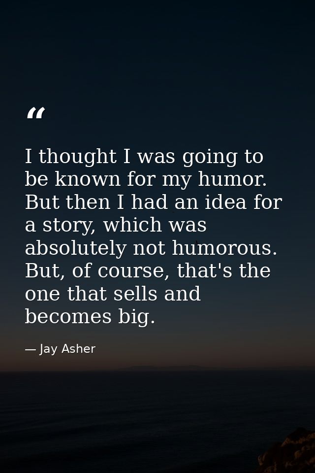 I thought I was going to be known for my humor. But then I had an idea for a story, which was absolutely not humorous. B — Jay Asher