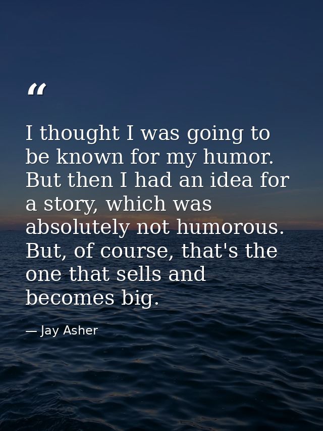 I thought I was going to be known for my humor. But then I had an idea for a story, which was absolutely not humorous. B — Jay Asher