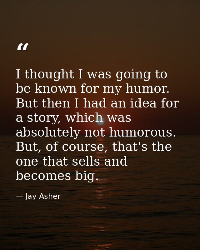 I thought I was going to be known for my humor. But then I had an idea for a story, which was absolutely not humorous. B — Jay Asher