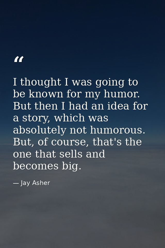 I thought I was going to be known for my humor. But then I had an idea for a story, which was absolutely not humorous. B — Jay Asher