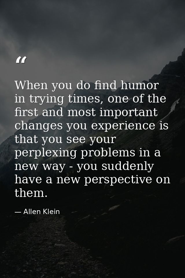 When you do find humor in trying times, one of the first and most important changes you experience is that you see your  — Allen Klein