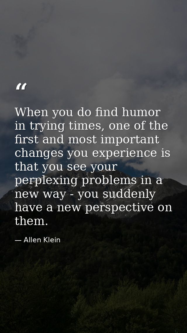When you do find humor in trying times, one of the first and most important changes you experience is that you see your  — Allen Klein