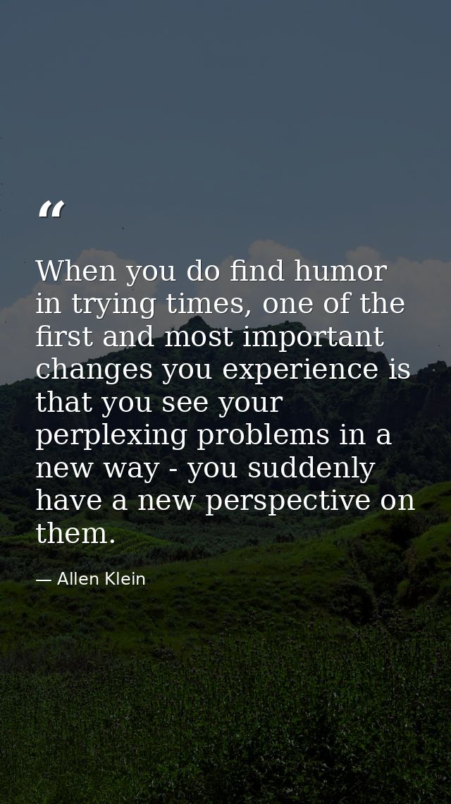 When you do find humor in trying times, one of the first and most important changes you experience is that you see your  — Allen Klein