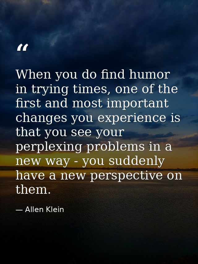When you do find humor in trying times, one of the first and most important changes you experience is that you see your  — Allen Klein