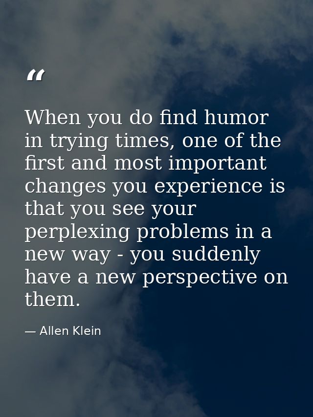 When you do find humor in trying times, one of the first and most important changes you experience is that you see your  — Allen Klein