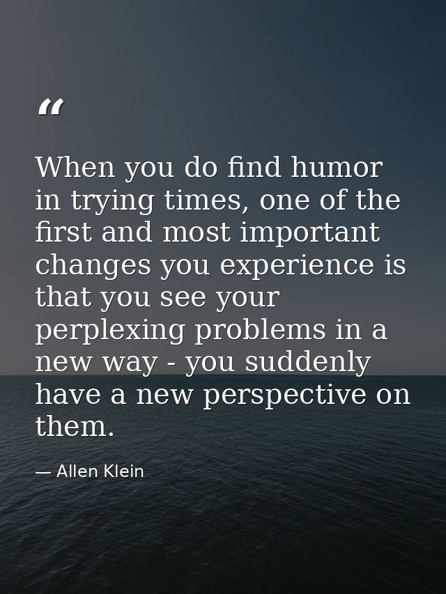 When you do find humor in trying times, one of the first and most important changes you experience is that you see your  — Allen Klein