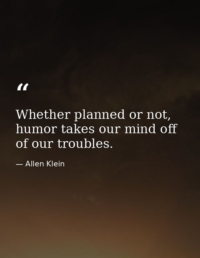 Whether planned or not, humor takes our mind off of our troubles. — Allen Klein