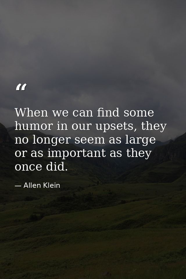 When we can find some humor in our upsets, they no longer seem as large or as important as they once did. — Allen Klein