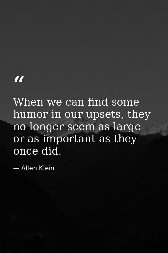 When we can find some humor in our upsets, they no longer seem as large or as important as they once did. — Allen Klein