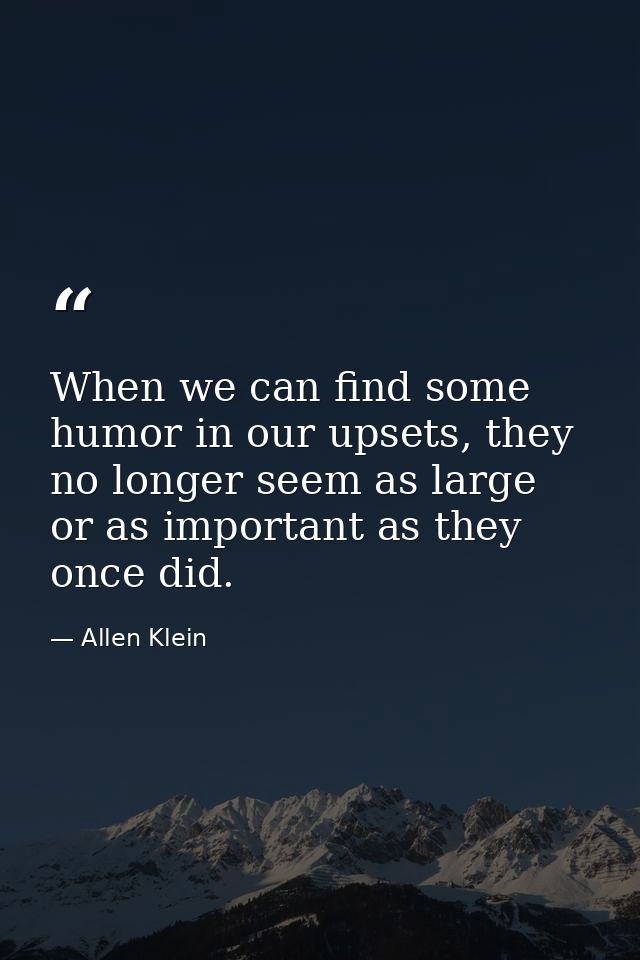When we can find some humor in our upsets, they no longer seem as large or as important as they once did. — Allen Klein