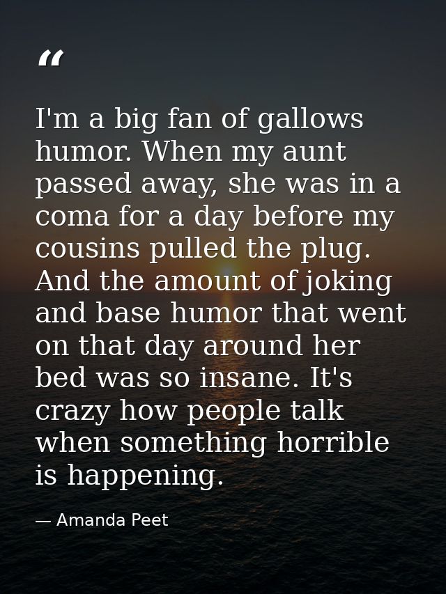 I'm a big fan of gallows humor. When my aunt passed away, she was in a coma for a day before my cousins pulled the plug. — Amanda Peet