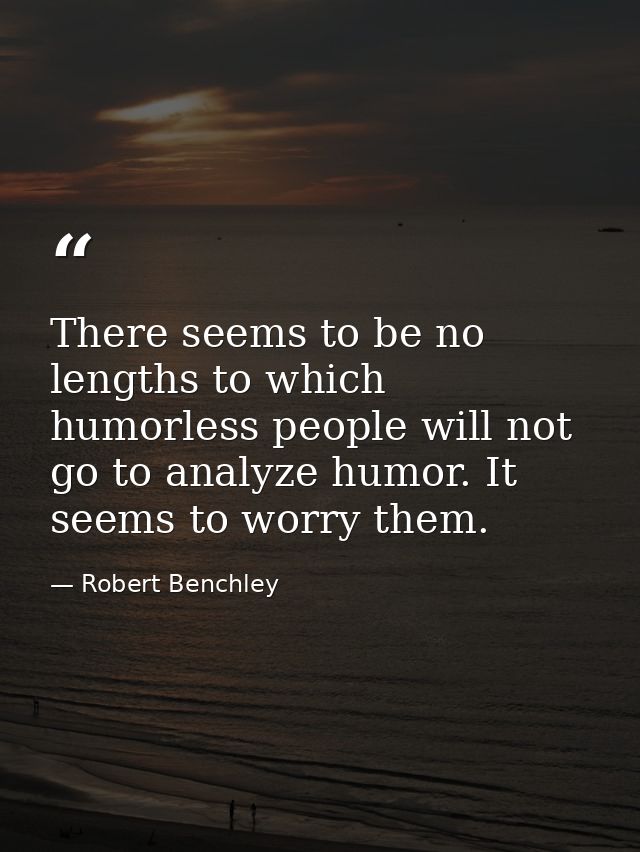 There seems to be no lengths to which humorless people will not go to analyze humor. It seems to worry them. — Robert Benchley
