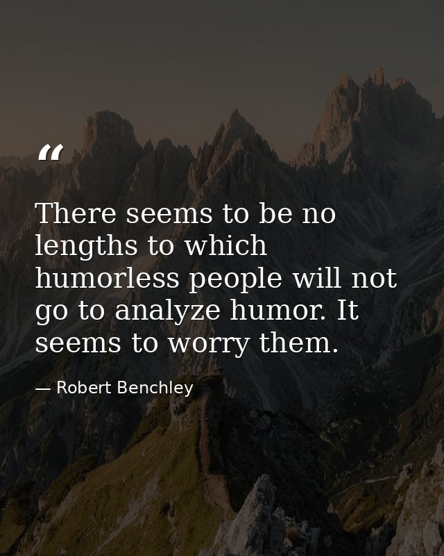 There seems to be no lengths to which humorless people will not go to analyze humor. It seems to worry them. — Robert Benchley