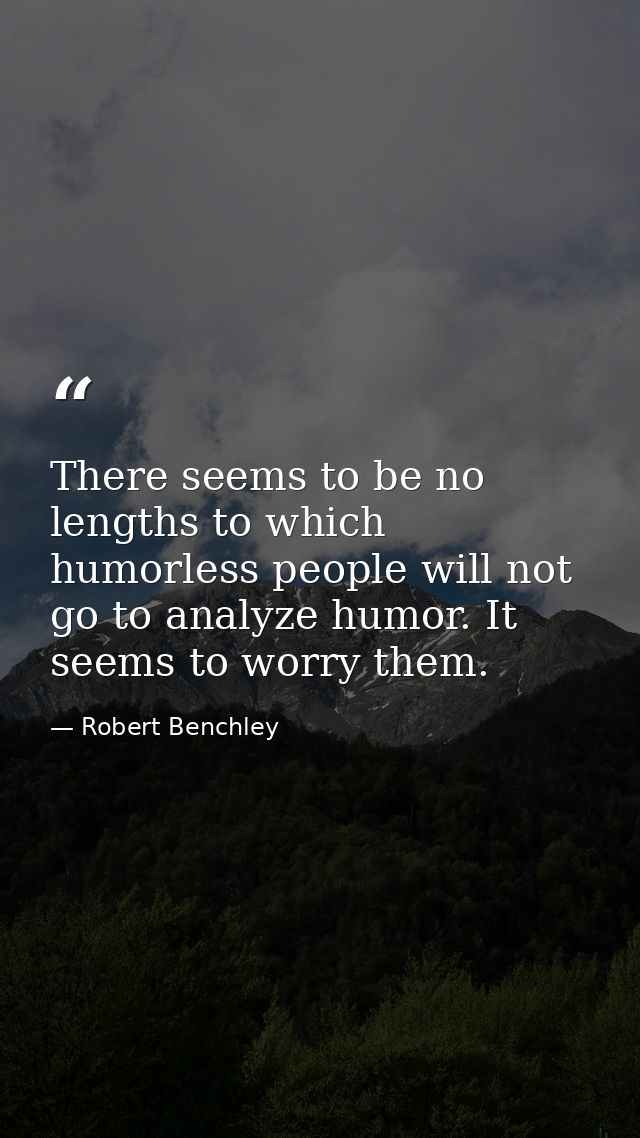 There seems to be no lengths to which humorless people will not go to analyze humor. It seems to worry them. — Robert Benchley