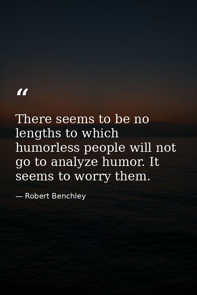 There seems to be no lengths to which humorless people will not go to analyze humor. It seems to worry them. — Robert Benchley