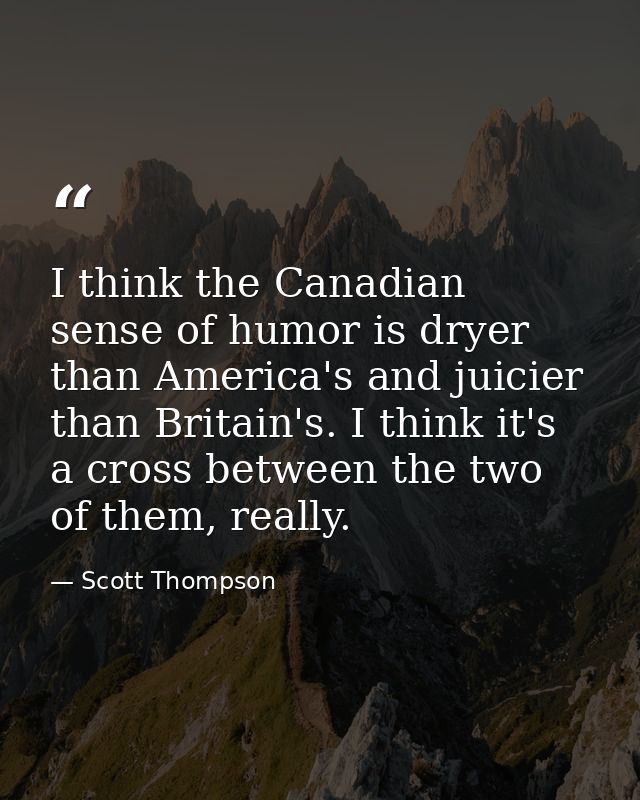 I think the Canadian sense of humor is dryer than America's and juicier than Britain's. I think it's a cross between the — Scott Thompson