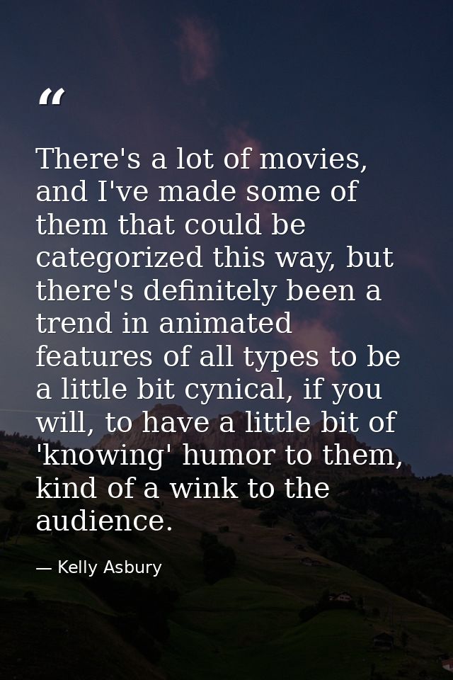 There's a lot of movies, and I've made some of them that could be categorized this way, but there's definitely been a tr — Kelly Asbury